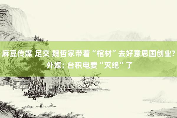 麻豆传媒 足交 魏哲家带着“棺材”去好意思国创业? 外媒: 台积电要“灭绝”了