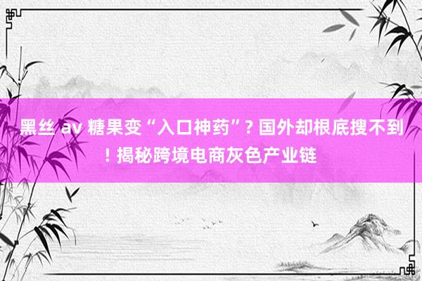 黑丝 av 糖果变“入口神药”? 国外却根底搜不到! 揭秘跨境电商灰色产业链