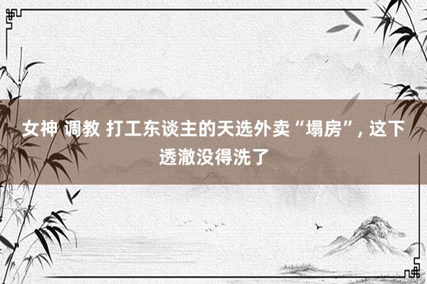 女神 调教 打工东谈主的天选外卖“塌房”, 这下透澈没得洗了