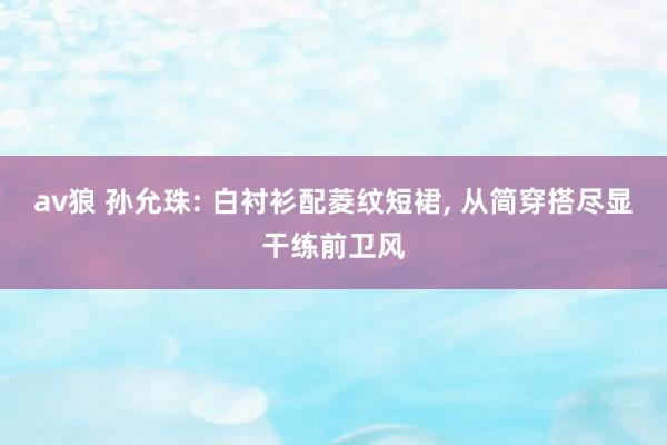 av狼 孙允珠: 白衬衫配菱纹短裙, 从简穿搭尽显干练前卫风