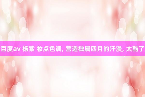 百度av 杨紫 妆点色调, 营造独属四月的汗漫, 太酷了