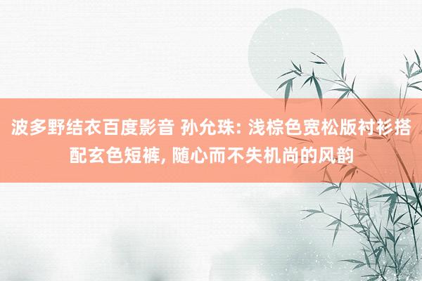 波多野结衣百度影音 孙允珠: 浅棕色宽松版衬衫搭配玄色短裤, 随心而不失机尚的风韵