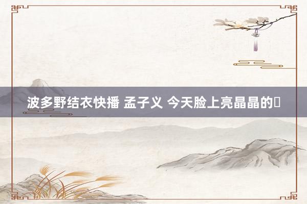 波多野结衣快播 孟子义 今天脸上亮晶晶的✨