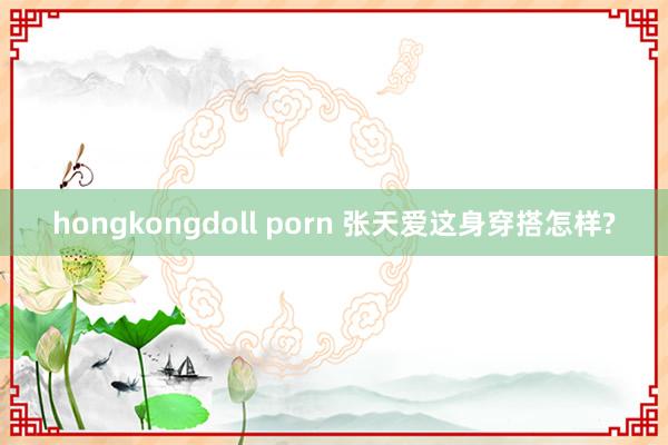 hongkongdoll porn 张天爱这身穿搭怎样?