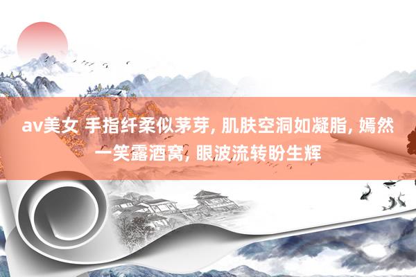av美女 手指纤柔似茅芽, 肌肤空洞如凝脂, 嫣然一笑露酒窝, 眼波流转盼生辉