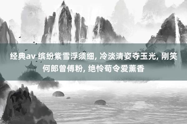 经典av 缤纷紫雪浮须细, 冷淡清姿夺玉光, 刚笑何郎曾傅粉, 绝怜荀令爱薰香