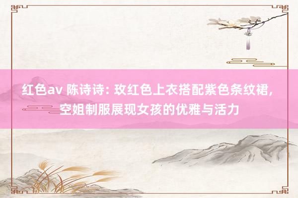 红色av 陈诗诗: 玫红色上衣搭配紫色条纹裙, 空姐制服展现女孩的优雅与活力
