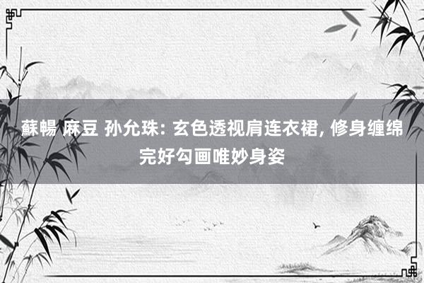 蘇暢 麻豆 孙允珠: 玄色透视肩连衣裙, 修身缠绵完好勾画唯妙身姿