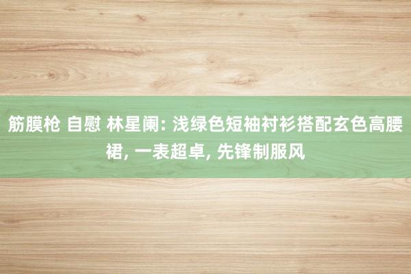 筋膜枪 自慰 林星阑: 浅绿色短袖衬衫搭配玄色高腰裙, 一表超卓, 先锋制服风