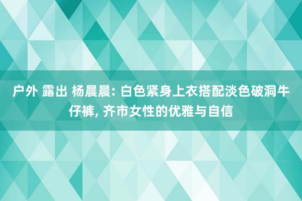 户外 露出 杨晨晨: 白色紧身上衣搭配淡色破洞牛仔裤, 齐市女性的优雅与自信