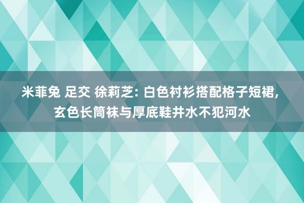 米菲兔 足交 徐莉芝: 白色衬衫搭配格子短裙, 玄色长筒袜与厚底鞋井水不犯河水