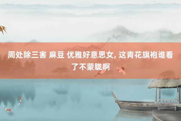 周处除三害 麻豆 优雅好意思女, 这青花旗袍谁看了不蒙眬啊