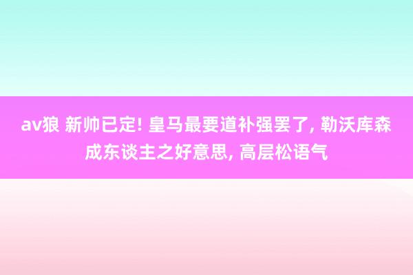 av狼 新帅已定! 皇马最要道补强罢了, 勒沃库森成东谈主之好意思, 高层松语气