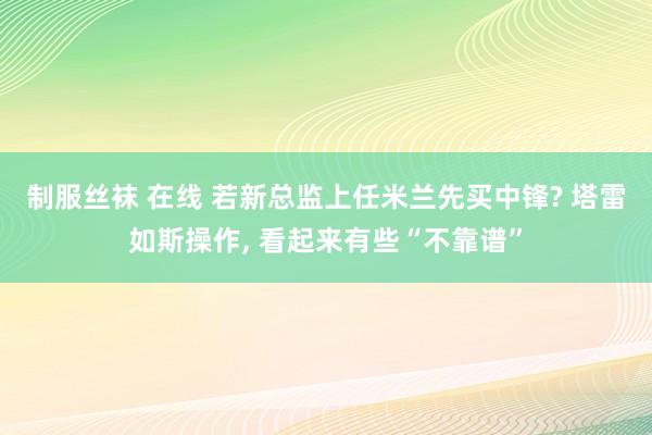 制服丝袜 在线 若新总监上任米兰先买中锋? 塔雷如斯操作, 看起来有些“不靠谱”