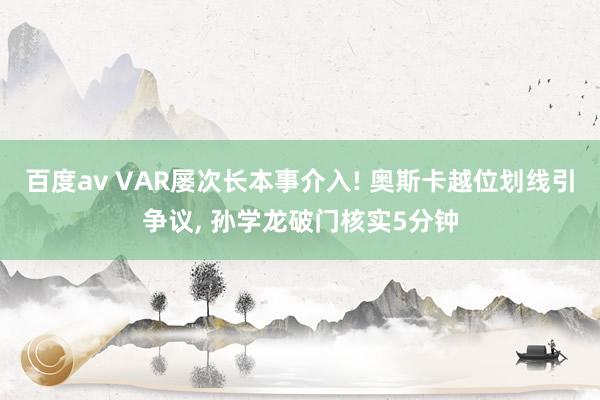 百度av VAR屡次长本事介入! 奥斯卡越位划线引争议, 孙学龙破门核实5分钟
