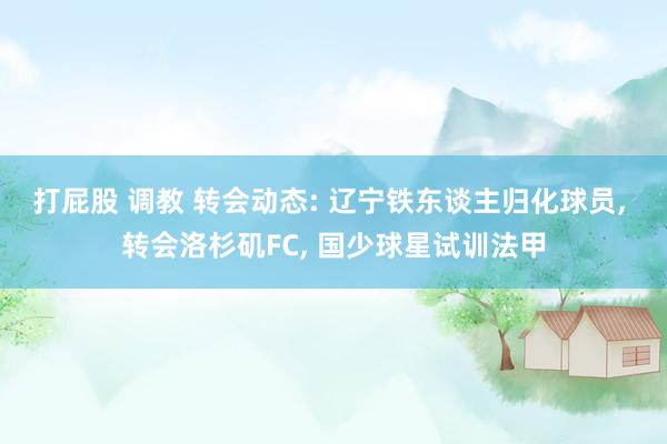 打屁股 调教 转会动态: 辽宁铁东谈主归化球员, 转会洛杉矶FC, 国少球星试训法甲