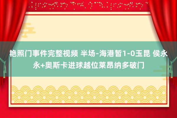 艳照门事件完整视频 半场-海港暂1-0玉昆 侯永永+奥斯卡进球越位莱昂纳多破门