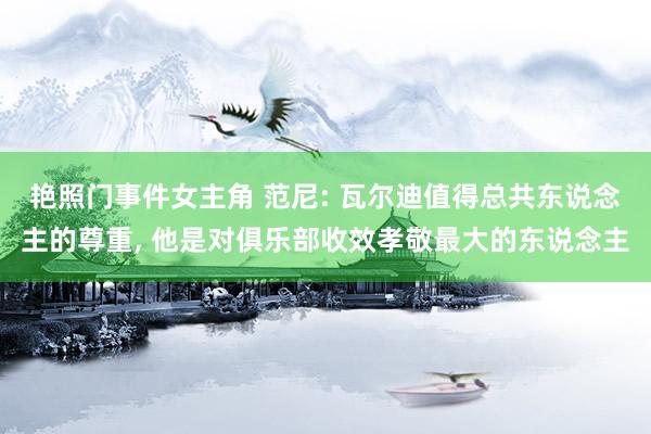 艳照门事件女主角 范尼: 瓦尔迪值得总共东说念主的尊重, 他是对俱乐部收效孝敬最大的东说念主