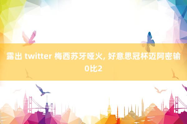 露出 twitter 梅西苏牙哑火, 好意思冠杯迈阿密输0比2