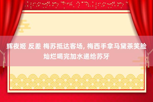 辉夜姬 反差 梅苏抵达客场, 梅西手拿马黛茶笑脸灿烂喝完加水递给苏牙