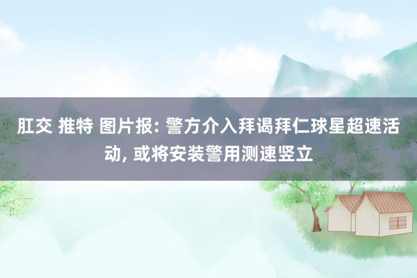 肛交 推特 图片报: 警方介入拜谒拜仁球星超速活动, 或将安装警用测速竖立