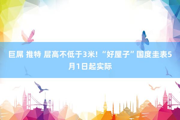 巨屌 推特 层高不低于3米! “好屋子”国度圭表5月1日起实际
