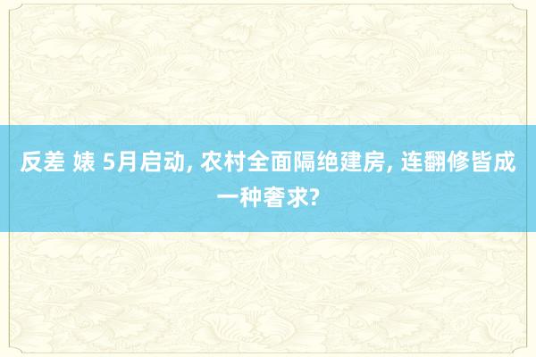 反差 婊 5月启动, 农村全面隔绝建房, 连翻修皆成一种奢求?