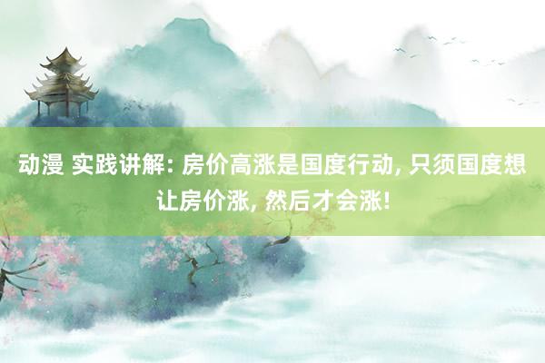 动漫 实践讲解: 房价高涨是国度行动, 只须国度想让房价涨, 然后才会涨!