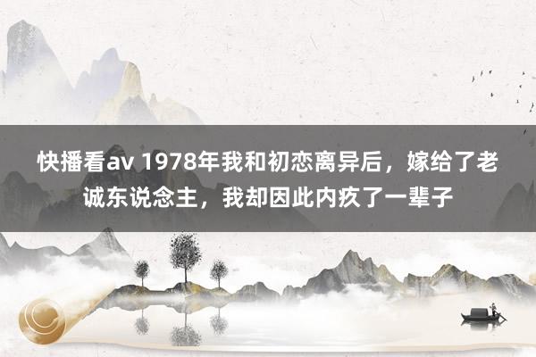 快播看av 1978年我和初恋离异后，嫁给了老诚东说念主，我却因此内疚了一辈子