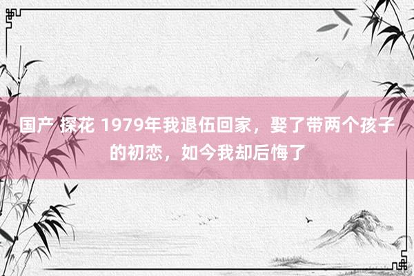 国产 探花 1979年我退伍回家，娶了带两个孩子的初恋，如今我却后悔了