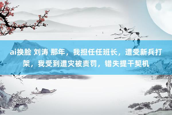 ai换脸 刘涛 那年，我担任任班长，遭受新兵打架，我受到遭灾被责罚，错失提干契机