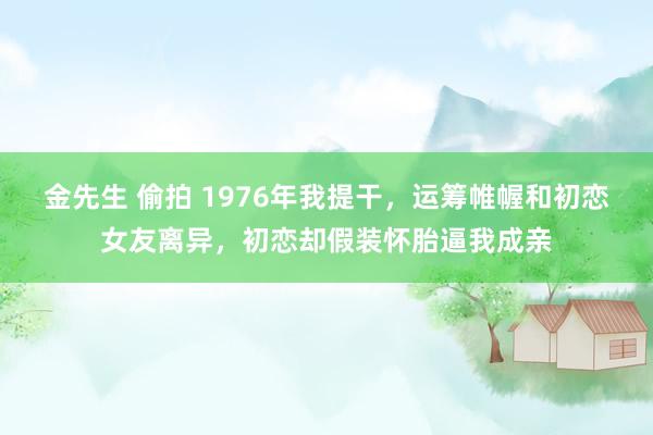 金先生 偷拍 1976年我提干，运筹帷幄和初恋女友离异，初恋却假装怀胎逼我成亲