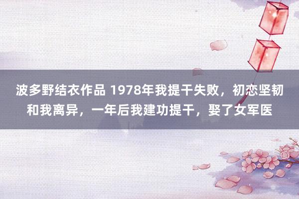 波多野结衣作品 1978年我提干失败，初恋坚韧和我离异，一年后我建功提干，娶了女军医