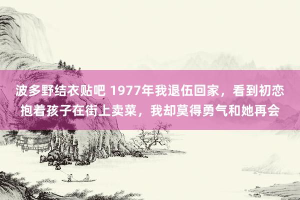 波多野结衣贴吧 1977年我退伍回家，看到初恋抱着孩子在街上卖菜，我却莫得勇气和她再会