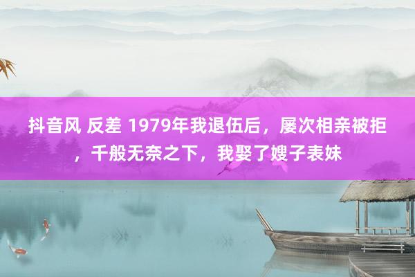 抖音风 反差 1979年我退伍后，屡次相亲被拒，千般无奈之下，我娶了嫂子表妹