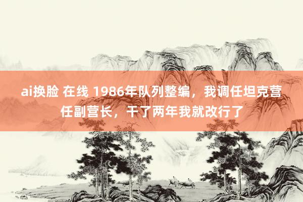 ai换脸 在线 1986年队列整编，我调任坦克营任副营长，干了两年我就改行了