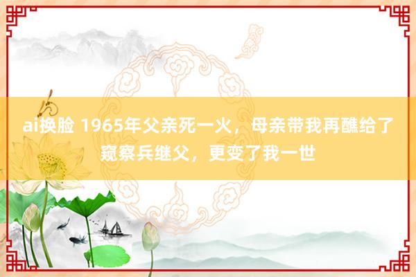 ai换脸 1965年父亲死一火，母亲带我再醮给了窥察兵继父，更变了我一世