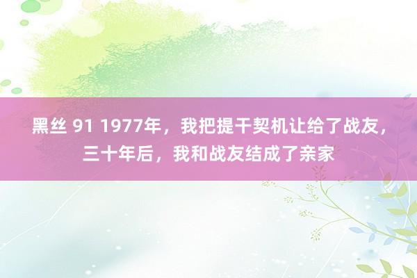 黑丝 91 1977年，我把提干契机让给了战友，三十年后，我和战友结成了亲家