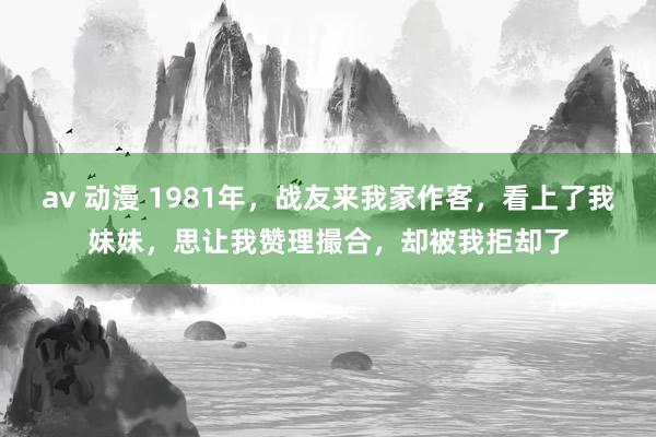 av 动漫 1981年，战友来我家作客，看上了我妹妹，思让我赞理撮合，却被我拒却了