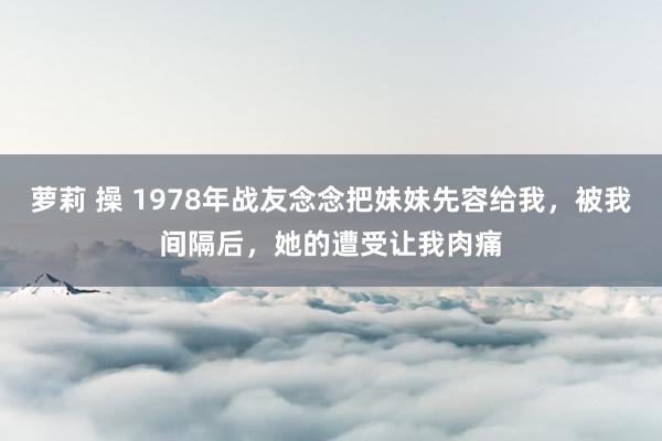 萝莉 操 1978年战友念念把妹妹先容给我，被我间隔后，她的遭受让我肉痛