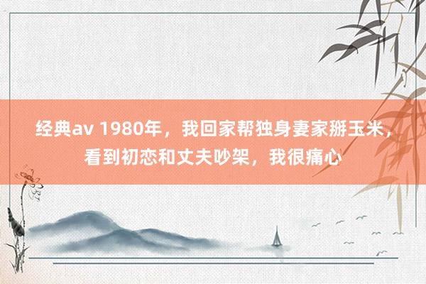 经典av 1980年，我回家帮独身妻家掰玉米，看到初恋和丈夫吵架，我很痛心