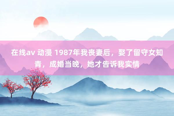 在线av 动漫 1987年我丧妻后，娶了留守女知青，成婚当晚，她才告诉我实情