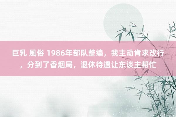 巨乳 風俗 1986年部队整编，我主动肯求改行，分到了香烟局，退休待遇让东谈主帮忙