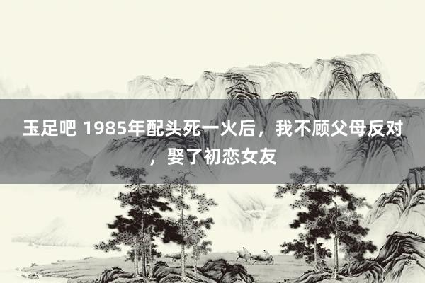 玉足吧 1985年配头死一火后，我不顾父母反对，娶了初恋女友