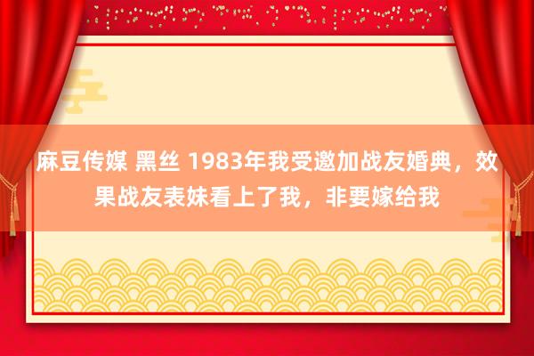 麻豆传媒 黑丝 1983年我受邀加战友婚典，效果战友表妹看上了我，非要嫁给我