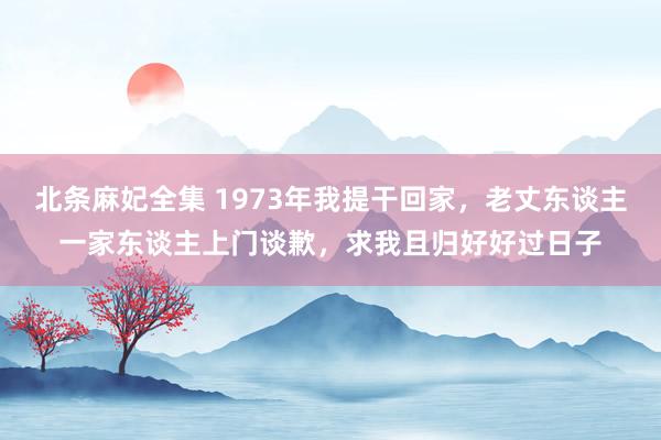 北条麻妃全集 1973年我提干回家，老丈东谈主一家东谈主上门谈歉，求我且归好好过日子