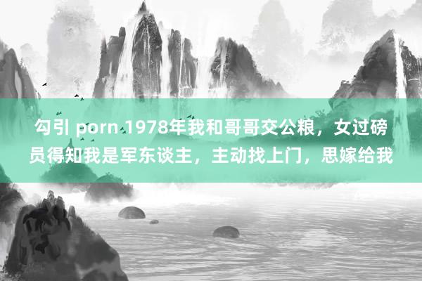 勾引 porn 1978年我和哥哥交公粮，女过磅员得知我是军东谈主，主动找上门，思嫁给我