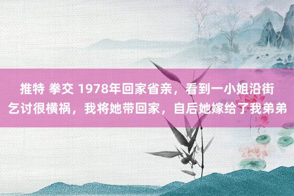 推特 拳交 1978年回家省亲，看到一小姐沿街乞讨很横祸，我将她带回家，自后她嫁给了我弟弟