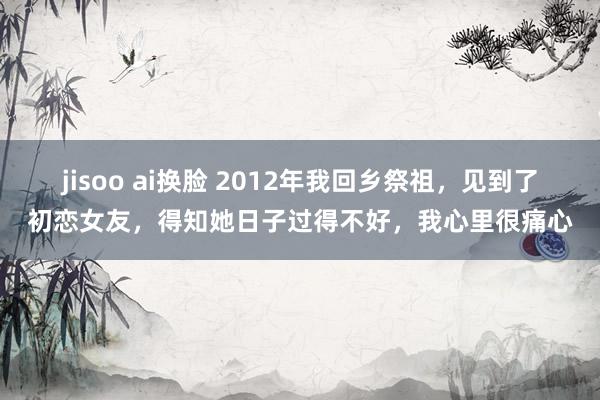 jisoo ai换脸 2012年我回乡祭祖，见到了初恋女友，得知她日子过得不好，我心里很痛心