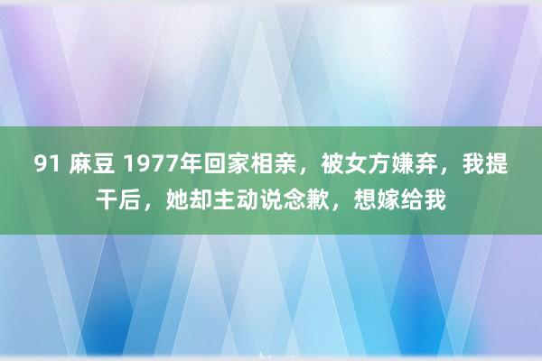 91 麻豆 1977年回家相亲，被女方嫌弃，我提干后，她却主动说念歉，想嫁给我